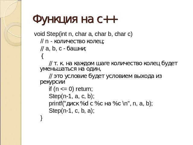 Функция на с++ void Step(int n, char a, char b, char c) // n - количество колец; // a, b, c - башни; { // т. к. на каждом шаге количество колец будет уменьшаться на один, // это условие будет условием выхода из рекурсии if (n