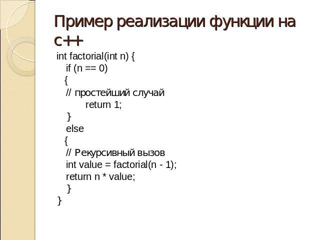 Пример реализации функции на с++ int factorial(int n) { if (n == 0) { // простейший случай return 1; } else { // Рекурсивный вызов int value = factorial(n - 1); return n * value; } }