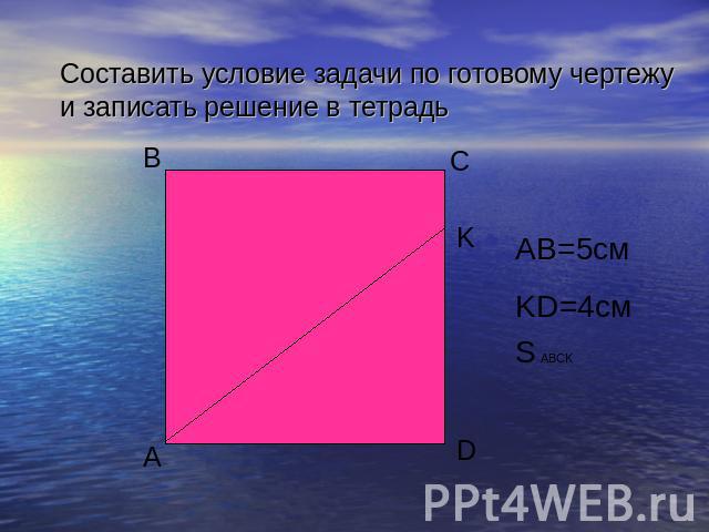 Составить условие задачи по готовому чертежу и записать решение в тетрадь AB=5см KD=4см S ABCK