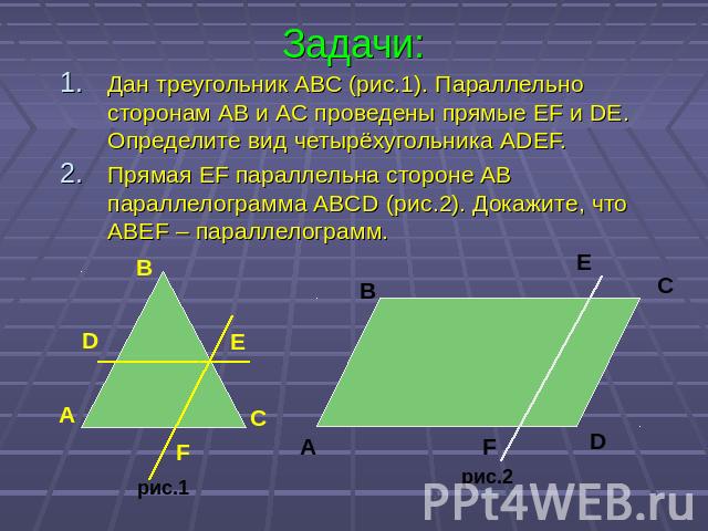 Задачи: Дан треугольник АВС (рис.1). Параллельно сторонам АВ и АС проведены прямые EF и DE. Определите вид четырёхугольника ADEF. Прямая EF параллельна стороне AB параллелограмма ABCD (рис.2). Докажите, что ABEF – параллелограмм.