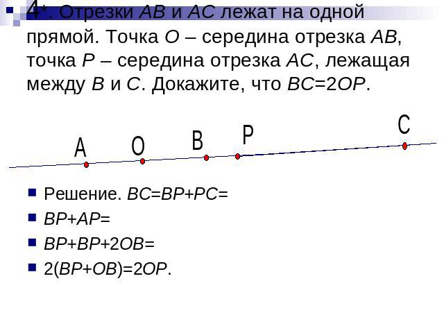 4*. Отрезки AB и AC лежат на одной прямой. Точка O – середина отрезка AB, точка P – середина отрезка AC, лежащая между B и C. Докажите, что BC=2OP. Решение. BC=BP+PC= BP+AP= BP+BP+2OB= 2(BP+OB)=2OP.