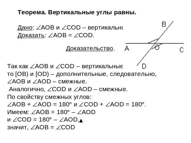 Теорема. Вертикальные углы равны. Дано: AOB и COD – вертикальные. Доказать: AOB = COD. Доказательство. Так как AOB и COD – вертикальные, то [OB) и [OD) – дополнительные, следовательно, AOB и AOD – смежные. Аналогично, COD и AOD – смежные. По свойств…