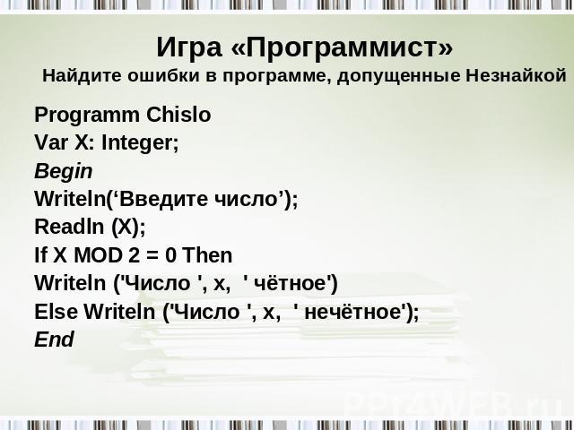 Игра «Программист»Найдите ошибки в программе, допущенные Незнайкой Programm Chislo Var X: Integer; Begin Writeln(‘Введите число’); Readln (X); If X MOD 2 = 0 Then Writeln ('Число ', x, ' чётное') Else Writeln ('Число ', x, ' нечётное'); End