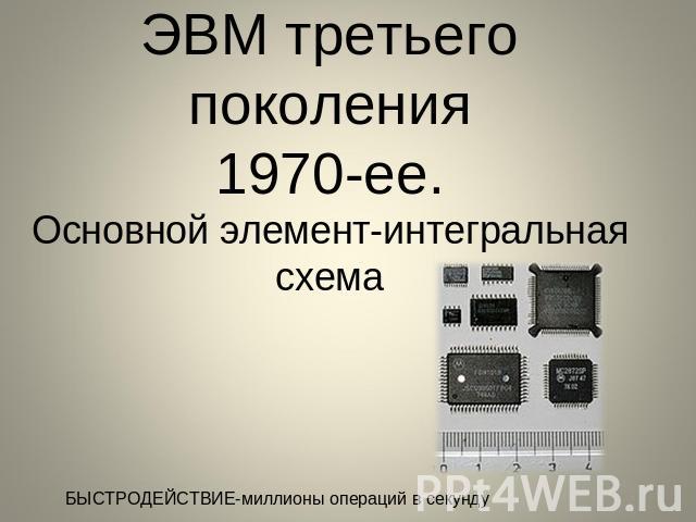 ЭВМ третьего поколения1970-ее.Основной элемент-интегральная схема БЫСТРОДЕЙСТВИЕ-миллионы операций в секунду