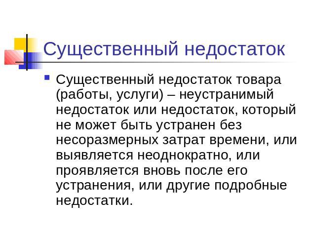 Существенный недостаток Существенный недостаток товара (работы, услуги) – неустранимый недостаток или недостаток, который не может быть устранен без несоразмерных затрат времени, или выявляется неоднократно, или проявляется вновь после его устранени…