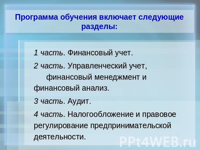 Программа обучения включает следующие разделы: 1 часть. Финансовый учет.2 часть. Управленческий учет, финансовый менеджмент и финансовый анализ.3 часть. Аудит.4 часть. Налогообложение и правовое регулирование предпринимательской деятельности.