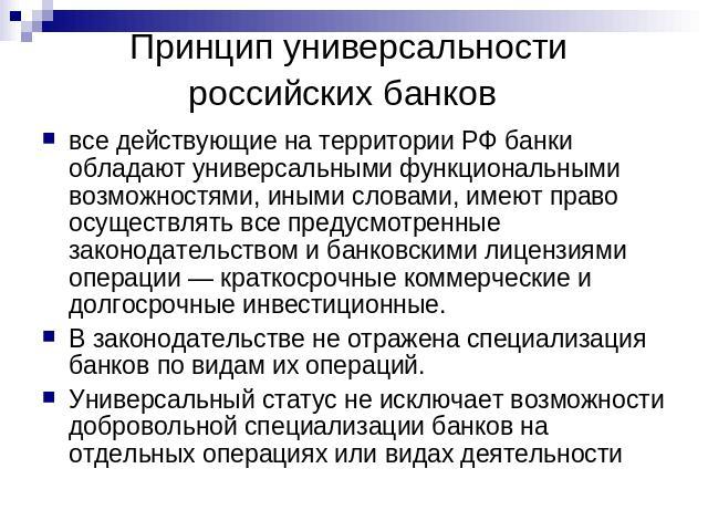 Принцип универсальности российских банков все действующие на территории РФ банки обладают универсальными функциональными возможностями, иными словами, имеют право осуществлять все предусмотренные законодательством и банковскими лицензиями операции —…