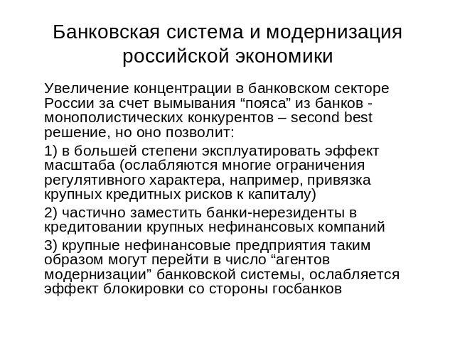Банковская система и модернизация российской экономики Увеличение концентрации в банковском секторе России за счет вымывания “пояса” из банков - монополистических конкурентов – second best решение, но оно позволит:1) в большей степени эксплуатироват…