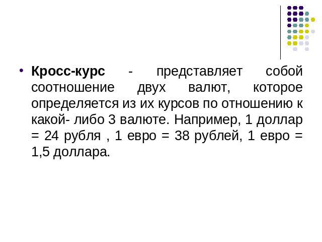 Кросс-курс - представляет собой соотношение двух валют, которое определяется из их курсов по отношению к какой- либо 3 валюте. Например, 1 доллар = 24 рубля , 1 евро = 38 рублей, 1 евро = 1,5 доллара.