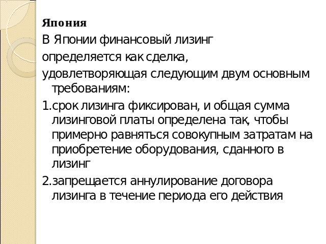 ЯпонияВ Японии финансовый лизингопределяется как сделка,удовлетворяющая следующим двум основным требованиям: 1.срок лизинга фиксирован, и общая сумма лизинговой платы определена так, чтобы примерно равняться совокупным затратам на приобретение обору…