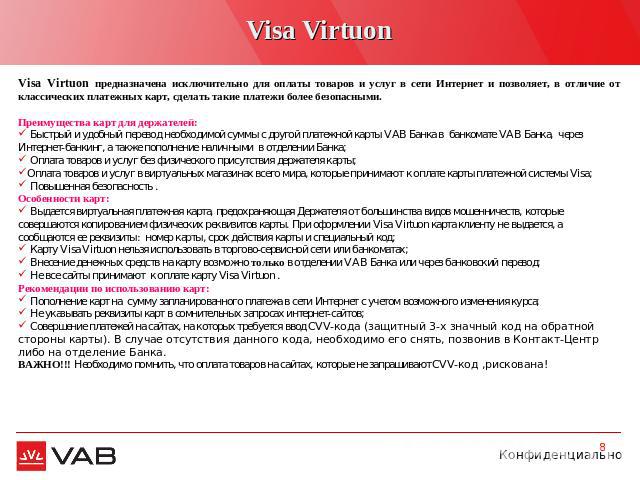 Visa Virtuon Visa Virtuon предназначена исключительно для оплаты товаров и услуг в сети Интернет и позволяет, в отличие от классических платежных карт, сделать такие платежи более безопасными.Преимущества карт для держателей: Быстрый и удобный перев…