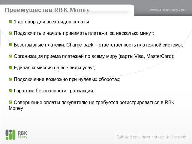 Преимущества RBK Money 1 договор для всех видов оплаты Подключить и начать принимать платежи за несколько минут; Безотзывные платежи. Charge back – ответственность платежной системы. Организация приема платежей по всему миру (карты Visa, MasterCard)…