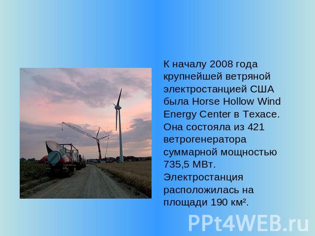 К началу 2008 года крупнейшей ветряной электростанцией США была Horse Hollow Wind Energy Center в Техасе. Она состояла из 421 ветрогенератора суммарной мощностью 735,5 МВт. Электростанция расположилась на площади 190 км².
