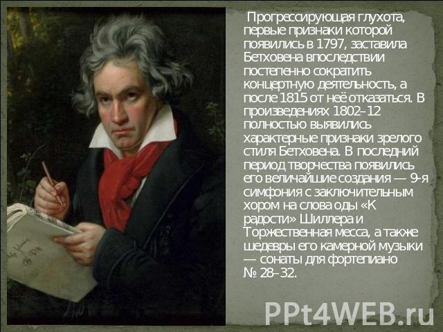 Прогрессирующая глухота, первые признаки которой появились в 1797, заставила Бетховена впоследствии постепенно сократить концертную деятельность, а после 1815 от неё отказаться. В произведениях 1802–12 полностью выявились характерные признаки зрелог…