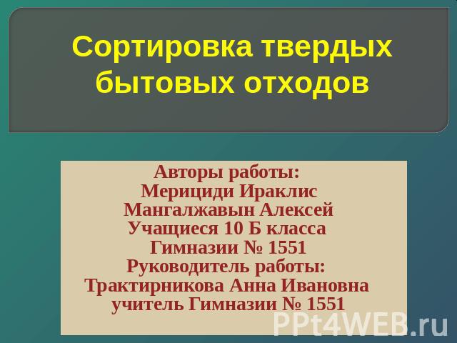 Сортировка твердых бытовых отходов Авторы работы: Мерициди ИраклисМангалжавын АлексейУчащиеся 10 Б класса Гимназии № 1551Руководитель работы: Трактирникова Анна Ивановна учитель Гимназии № 1551