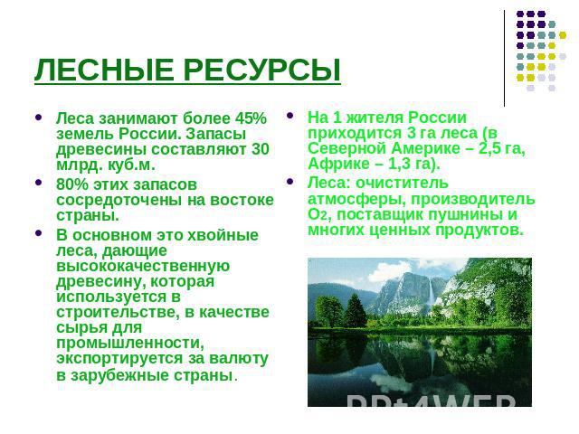 ЛЕСНЫЕ РЕСУРСЫ Леса занимают более 45% земель России. Запасы древесины составляют 30 млрд. куб.м. 80% этих запасов сосредоточены на востоке страны. В основном это хвойные леса, дающие высококачественную древесину, которая используется в строительств…