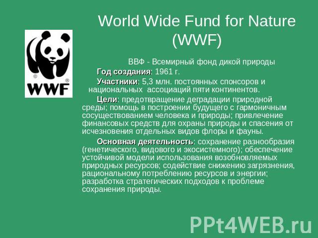 World Wide Fund for Nature (WWF) ВВФ - Всемирный фонд дикой природы Год создания: 1961 г. Участники: 5,3 млн. постоянных спонсоров и национальных ассоциаций пяти континентов. Цели: предотвращение деградации природной среды; помощь в построении будущ…