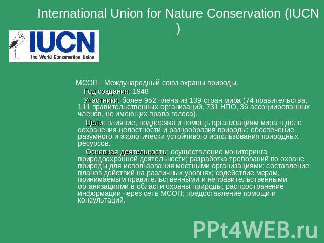 International Union for Nature Conservation (IUCN) МСОП - Международный союз охраны природы. Год создания: 1948 Участники: более 952 члена из 139 стран мира (74 правительства, 111 правительственных организаций, 731 НПО, 36 ассоциированных членов, не…
