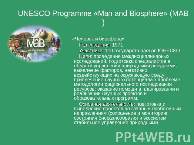 UNESCO Programme «Man and Biosphere» (MAB) «Человек и биосфера» Год создания: 1971 Участники: 110 государств-членов ЮНЕСКО. Цели: проведение междисциплинарных исследований, подготовка специалистов в области управления природными ресурсами; выявление…