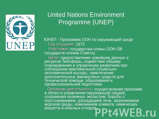 United Nations Environment Programme (UNEP) ЮНЕП - Программа ООН по окружающей среде Год создания: 1972 Участники: государства-члены ООН (58 государств-членов Совета). Цели: предоставление новейших данных о ресурсах биосферы, содействие общему плани…