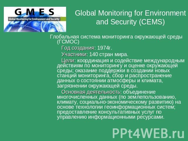 Global Monitoring for Environment and Security (CEMS) Глобальная система мониторинга окружающей среды (ГСМОС) Год создания: 1974г. Участники: 140 стран мира. Цели: координация и содействие международным действиям по мониторингу и оценке окружающей с…