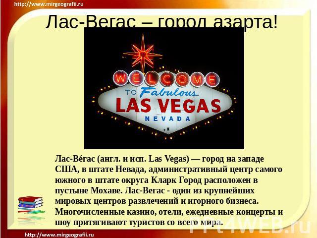 Лас-Вегас – город азарта! Лас-Вéгас (англ. и исп. Las Vegas) — город на западе США, в штате Невада, административный центр самого южного в штате округа Кларк Город расположен в пустыне Мохаве. Лас-Вегас - один из крупнейших мировых центров развлечен…