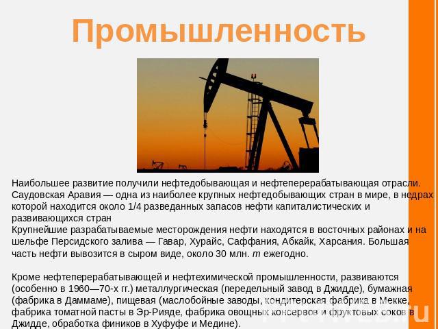 Промышленность Наибольшее развитие получили нефтедобывающая и нефтеперерабатывающая отрасли. Саудовская Аравия — одна из наиболее крупных нефтедобывающих стран в мире, в недрах которой находится около 1/4 разведанных запасов нефти капиталистических …