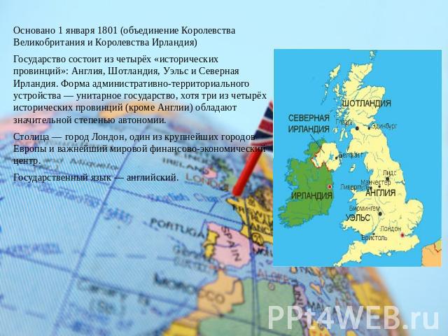 Основано 1 января 1801 (объединение Королевства Великобритания и Королевства Ирландия)Государство состоит из четырёх «исторических провинций»: Англия, Шотландия, Уэльс и Северная Ирландия. Форма административно-территориального устройства — унитарно…