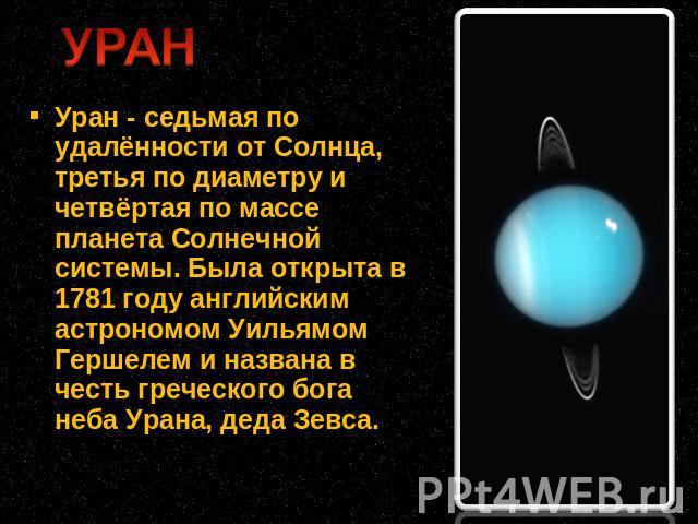 Уран - седьмая по удалённости от Солнца, третья по диаметру и четвёртая по массе планета Солнечной системы. Была открыта в 1781 году английским астрономом Уильямом Гершелем и названа в честь греческого бога неба Урана, деда Зевса.