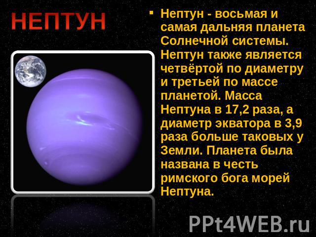 Нептун - восьмая и самая дальняя планета Солнечной системы. Нептун также является четвёртой по диаметру и третьей по массе планетой. Масса Нептуна в 17,2 раза, а диаметр экватора в 3,9 раза больше таковых у Земли. Планета была названа в честь римско…