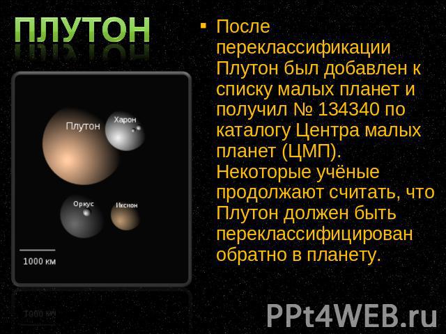 После переклассификации Плутон был добавлен к списку малых планет и получил № 134340 по каталогу Центра малых планет (ЦМП). Некоторые учёные продолжают считать, что Плутон должен быть переклассифицирован обратно в планету.