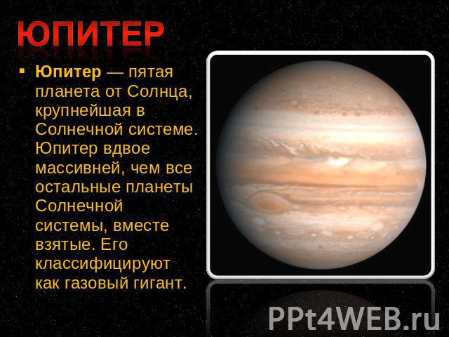 Юпитер — пятая планета от Солнца, крупнейшая в Солнечной системе. Юпитер вдвое массивней, чем все остальные планеты Солнечной системы, вместе взятые. Его классифицируют как газовый гигант.