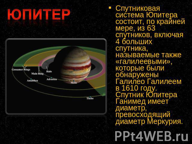 Спутниковая система Юпитера состоит, по крайней мере, из 63 спутников, включая 4 больших спутника, называемые также «галилеевыми», которые были обнаружены Галилео Галилеем в 1610 году. Спутник Юпитера Ганимед имеет диаметр, превосходящий диаметр Меркурия.