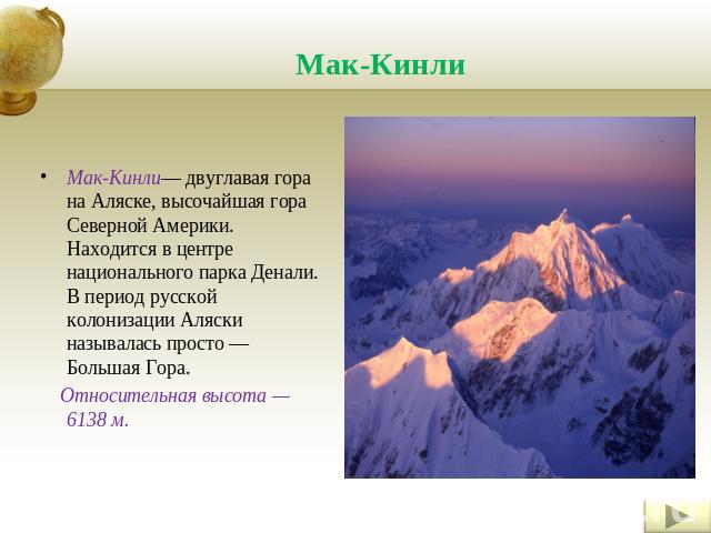 Мак-Кинли Мак-Кинли— двуглавая гора на Аляске, высочайшая гора Северной Америки. Находится в центре национального парка Денали. В период русской колонизации Аляски называлась просто — Большая Гора. Относительная высота — 6138 м.