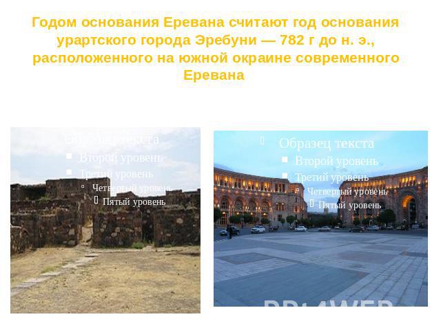 Годом основания Еревана считают год основания урартского города Эребуни — 782 г до н. э., расположенного на южной окраине современного Еревана Развалины крепости Эребуни.