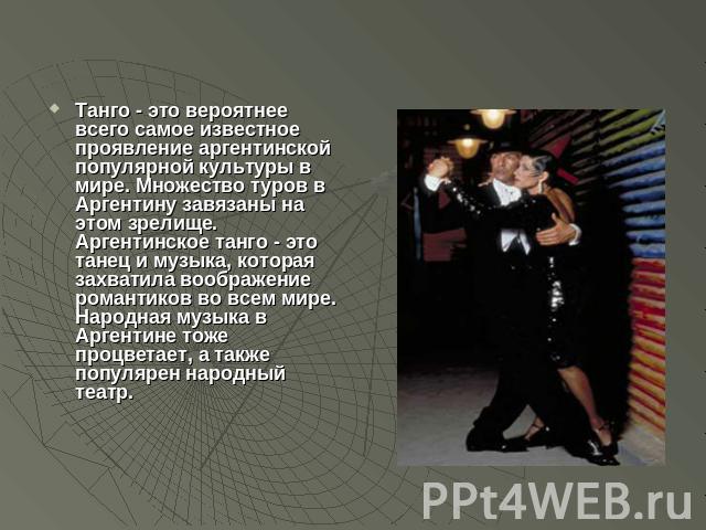 Танго - это вероятнее всего самое известное проявление аргентинской популярной культуры в мире. Множество туров в Аргентину завязаны на этом зрелище. Аргентинское танго - это танец и музыка, которая захватила воображение романтиков во всем мире. Нар…