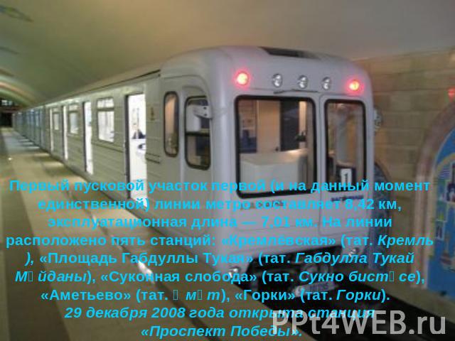 Первый пусковой участок первой (и на данный момент единственной) линии метро составляет 8,42 км, эксплуатационная длина — 7,01 км. На линии расположено пять станций: «Кремлёвская» (тат. Кремль), «Площадь Габдуллы Тукая» (тат. Габдулла Тукай Мәйданы)…