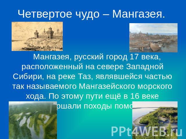 Четвертое чудо – Мангазея. Мангазея, русский город 17 века, расположенный на севере Западной Сибири, на реке Таз, являвшейся частью так называемого Мангазейского морского хода. По этому пути ещё в 16 веке совершали походы поморы.