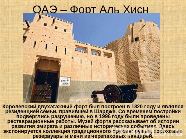 ОАЭ – Форт Аль Хисн Королевский двухэтажный форт был построен в 1820 году и являлся резиденцией семьи, правившей в Шардже. Со временем постройки подверглись разрушению, но в 1996 году были проведены реставрационные работы. Музей форта рассказывает о…