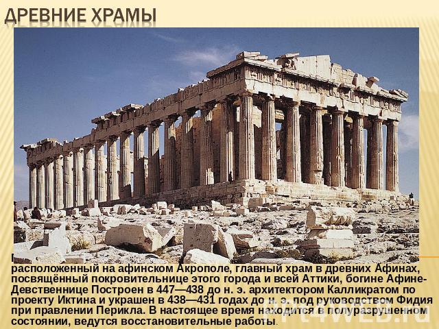 Древние храмы Парфенон— наиболее известный памятник античной архитектуры, расположенный на афинском Акрополе, главный храм в древних Афинах, посвящённый покровительнице этого города и всей Аттики, богине Афине-Девственнице Построен в 447—438 до н. э…