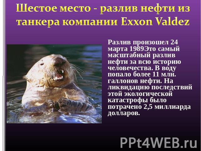 Шестое место - разлив нефти из танкера компании Exxon Valdez Разлив произошел 24 марта 1989Это самый масштабный разлив нефти за всю историю человечества. В воду попало более 11 млн. галлонов нефти. На ликвидацию последствий этой экологической катаст…