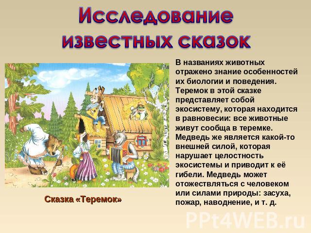 Исследование известных сказок Сказка «Теремок»В названиях животных отражено знание особенностей их биологии и поведения. Теремок в этой сказке представляет собой экосистему, которая находится в равновесии: все животные живут сообща в теремке. Медвед…