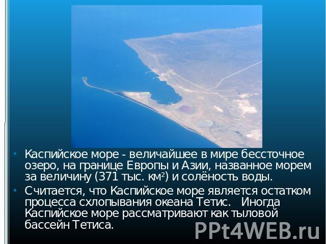 Каспийское море - величайшее в мире бессточное озеро, на границе Европы и Азии, названное морем за величину (371 тыс. км2) и солёность воды. Считается, что Каспийское море является остатком процесса схлопывания океана Тетис. Иногда Каспийское море р…