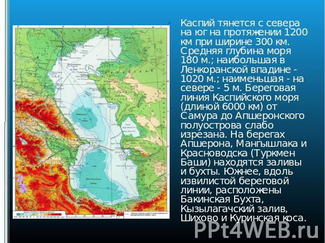 Каспий тянется с севера на юг на протяжении 1200 км при ширине 300 км. Средняя глубина моря 180 м.; наибольшая в Ленкоранской впадине - 1020 м.; наименьшая - на севере - 5 м. Береговая линия Каспийского моря (длиной 6000 км) от Самура до Апшеронског…