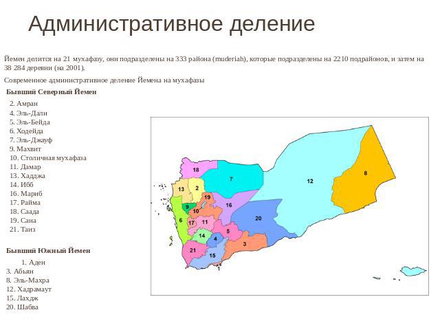 Административное деление Йемен делится на 21 мухафазу, они подразделены на 333 района (muderiah), которые подразделены на 2210 подрайонов, и затем на 38 284 деревни (на 2001).Современное административное деление Йемена на мухафазы  Бывший Северный Й…