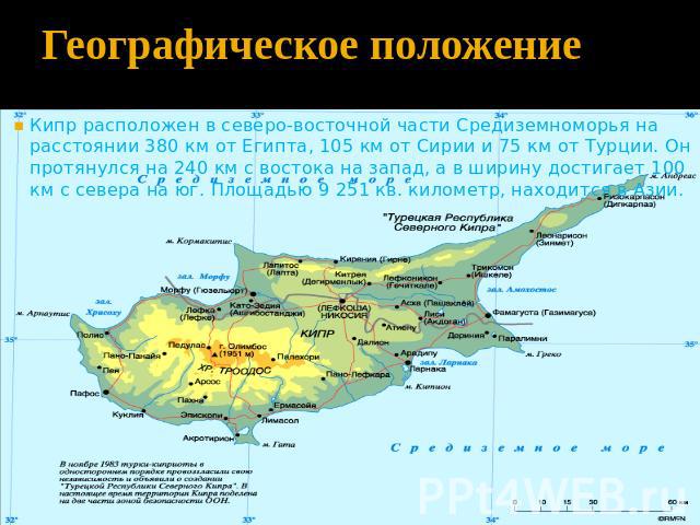 Географическое положение Кипр расположен в северо-восточной части Средиземноморья на расстоянии 380 км от Египта, 105 км от Сирии и 75 км от Турции. Он протянулся на 240 км с востока на запад, а в ширину достигает 100 км с севера на юг. Площадью 9 2…
