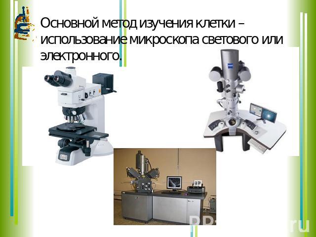 Основной метод изучения клетки – использование микроскопа светового или электронного.