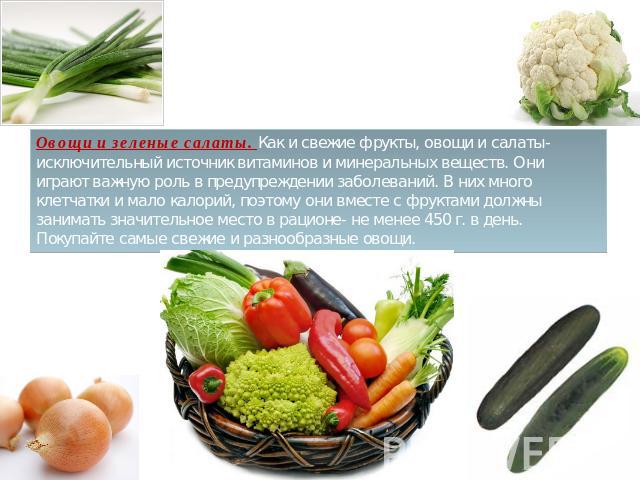 Овощи и зеленые салаты. Как и свежие фрукты, овощи и салаты- исключительный источник витаминов и минеральных веществ. Они играют важную роль в предупреждении заболеваний. В них много клетчатки и мало калорий, поэтому они вместе с фруктами должны зан…