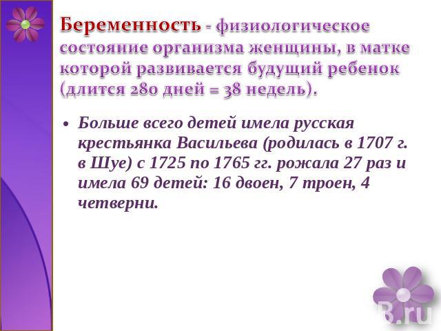 Беременность - физиологическое состояние организма женщины, в матке которой развивается будущий ребенок (длится 280 дней = 38 недель). Больше всего детей имела русская крестьянка Васильева (родилась в 1707 г. в Шуе) с 1725 по 1765 гг. рожала 27 раз …