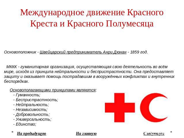 Международное движение Красного Креста и Красного Полумесяца Основоположник - Швейцарский предприниматель Анри Дюнан - 1859 год. МККК - гуманитарная организация, осуществляющая свою деятельность во всём мире, исходя из принципа нейтральности и беспр…